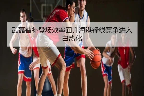武磊替补登场效率回升海港锋线竞争进入白热化