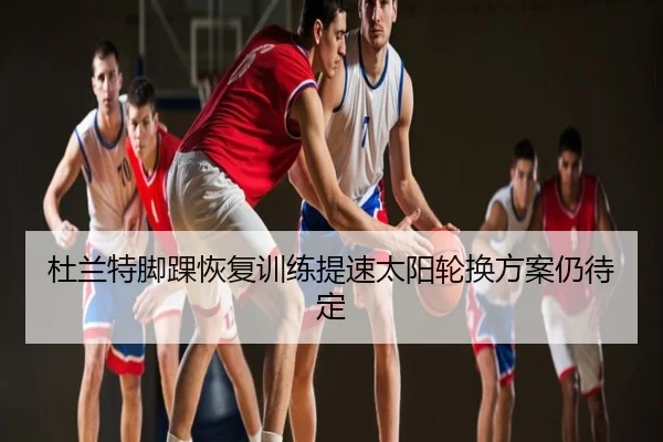 杜兰特脚踝恢复训练提速太阳轮换方案仍待定