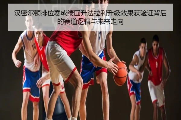 汉密尔顿排位赛成绩回升法拉利升级效果获验证背后的赛道逻辑与未来走向